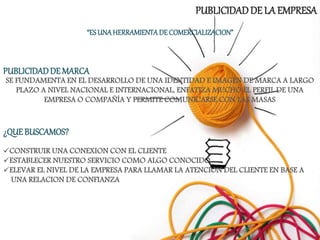 PUBLICIDADDE LA EMPRESA
“ESUNAHERRAMIENTADE COMERCIALIZACION”
PUBLICIDADDE MARCA
SE FUNDAMENTA EN EL DESARROLLO DE UNA IDENTIDAD E IMAGEN DE MARCA A LARGO
PLAZO A NIVEL NACIONAL E INTERNACIONAL, ENFATIZA MUCHO EL PERFIL DE UNA
EMPRESA O COMPAÑÍA Y PERMITE COMUNICARSE CON LAS MASAS
¿QUE BUSCAMOS?
CONSTRUIR UNA CONEXION CON EL CLIENTE
ESTABLECER NUESTRO SERVICIO COMO ALGO CONOCIDO
ELEVAR EL NIVEL DE LA EMPRESA PARA LLAMAR LA ATENCION DEL CLIENTE EN BASE A
UNA RELACION DE CONFIANZA
 