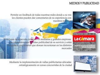 MEDIOSY PUBLICIDAD
Permite un feedback de todas nuestras redes donde a su vez
los clientes pueden dar comentarios de su experiencia con
nuestros servicios
El enfoque de estas esta centrado en medianas y grandes empresas
que constantemente brindan publicidad de su servicio y están
dirigidas a empresarios que desean incursionar en los distintos
mercados
Mediante la implementación de vallas publicitarias ubicadas
estratégicamente en zonas concurridas de la ciudad
 