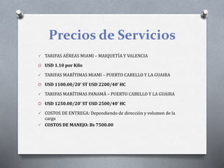 Precios de Servicios
 TARIFAS AÉREAS MIAMI – MAIQUETÍA Y VALENCIA
O USD 1.10 por Kilo
 TARIFAS MARÍTIMAS MIAMI – PUERTO CABELLO Y LA GUAIRA
O USD 1100.00/20’ ST USD 2200/40’ HC
 TARIFAS MARÍTIMAS PANAMÁ – PUERTO CABELLO Y LA GUAIRA
O USD 1250.00/20’ ST USD 2500/40’ HC
 COSTOS DE ENTREGA: Dependiendo de dirección y volumen de la
carga
 COSTOS DE MANEJO: Bs 7500.00
 