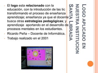SANTA LIBRADA
                                                            NUESTRA INSTITUCION
                                                            LOGO APLICADO EN
•   El logo esta relacionado con la
    educación, con la introducción de las tic
    transformando el proceso de enseñanza
    aprendizaje; enseñanza ya que el docente
    busca otras estrategias pedagógicas; y
    aprendizaje aportando en el desarrollo de
    procesos mentales en los estudiantes.
•   Ricardo Peña – Docente de Informática.
•   Trabajo realizado en el 2001
 