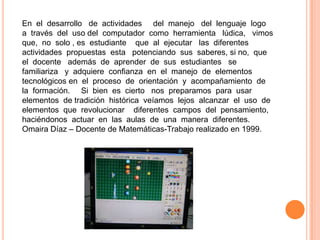 En el desarrollo de actividades del manejo del lenguaje logo
a través del uso del computador como herramienta lúdica, vimos
que, no solo , es estudiante que al ejecutar las diferentes
actividades propuestas esta potenciando sus saberes, si no, que
el docente además de aprender de sus estudiantes se
familiariza y adquiere confianza en el manejo de elementos
tecnológicos en el proceso de orientación y acompañamiento de
la formación. Si bien es cierto nos preparamos para usar
elementos de tradición histórica veíamos lejos alcanzar el uso de
elementos que revolucionar diferentes campos del pensamiento,
haciéndonos actuar en las aulas de una manera diferentes.
Omaira Díaz – Docente de Matemáticas-Trabajo realizado en 1999.
 