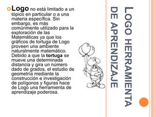  Logo no está limitado a un




                                 DE APRENDIZAJE
                                 LOGO HERRAMIENTA
 tópico en particular o a una
 materia específica. Sin
 embargo, es más
 comúnmente utilizado para la
 exploración de las
 Matemáticas ya que los
 gráficos de tortuga de Logo
 proveen una ambiente
 naturalmente matemático.
 Debido a que la tortuga se
 mueve una determinada
 distancia y gira un número
 dado de grados, el estudio de
 geometría mediante la
 construcción e investigación
 de polígonos y figuras hace
 de Logo una herramienta de
 aprendizaje poderosa.
 