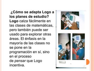 ¿Cómo se adapta Logo a
los planes de estudio?
Logo calza fácilmente en
las clases de matemáticas,
pero también puede ser
usado para explorar otras
áreas. El énfasis en la
mayoría de las clases no
se pone en la
programación en sí, sino
en el proceso
de pensar que Logo
incentiva.
 