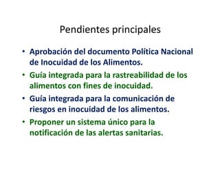 Pendientes principales
• Aprobación del documento Política Nacional
de Inocuidad de los Alimentos.
• Guía integrada para la rastreabilidad de los
alimentos con fines de inocuidad.
• Guía integrada para la comunicación de
riesgos en inocuidad de los alimentos.
• Proponer un sistema único para la
notificación de las alertas sanitarias.
 