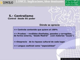 5.- Centralismo
Control desde SU poder


                            Dónde se aprecia
    >> Controla contenido que quiere al 100%

    >> Pruebas – reválidas diseñadas, pasadas y corregidas,
    de forma externa, “desde Madrid” (con materias “suyas”)


    >>Desprecio   de la riqueza cultural de cada lugar

    >> Lengua cooficial como “especialidad”




                                                  http://www.concejoeducativo.org
 