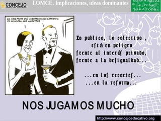 Lo p ub l i c o , l o c o l e c t i v o ,
                   e s t á e n pe l i gr o
         f r e nt e a l i nt e r és p r i va do ,
         f r e nt e a l a de s i g ua l da d . . .

             . . . e n l os r e c or t e s . . .
              . . . e n l a r e f or ma . . .



NOS JUGAM OS M UCHO
                     http://www.concejoeducativo.org
 