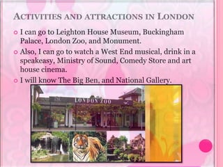 ACTIVITIES AND ATTRACTIONS IN LONDON
 I can go to Leighton House Museum, Buckingham
Palace, London Zoo, and Monument.
 Also, I can go to watch a West End musical, drink in a
speakeasy, Ministry of Sound, Comedy Store and art
house cinema.
 I will know The Big Ben, and National Gallery.
 