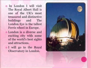  In London I will visit
The Royal Albert Hall is
one of the UK's most
treasured and distinctive
buildings and The
London Eye is the tallest
Ferris wheel in Europe.
 London is a diverse and
exciting city with some
of the world's best sights
and attractions.
 I will go to the Royal
Observatory in London.
 
