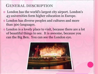 GENERAL DESCRIPTION
 London has the world's largest city airport. London's
43 universities form higher education in Europe.
 London has diverse peoples and cultures and more
than 300 languages.
 London is a lovely place to visit, because there are a lot
of beautiful things to see. It is awsome, because you
can the Big Ben. You can see the London eye.
 