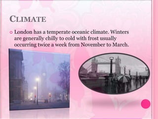 CLIMATE
 London has a temperate oceanic climate. Winters
are generally chilly to cold with frost usually
occurring twice a week from November to March.
 