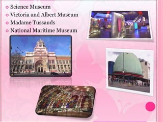  Science Museum
 Victoria and Albert Museum
 Madame Tussauds
 National Maritime Museum
 