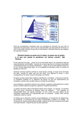 ASOCIACIÓN DEL
                       SECRETARIADO
                       PROFESIONAL DE
                       MADRID




Entre las competencias necesarias para una secretaria de dirección hay que citar la
capacidad de organización para lo que es imprescindible que sepa gestionar el tiempo, ya
que no solo debe controlar el suyo sino el del directivo o directivos para los que trabaja y
por supuesto el equipo.


    “Nuestro tiempo en parte nos lo roban, en parte nos lo quitan,
  y el que nos queda lo perdemos sin darnos cuenta”, dijo
  Séneca.

El que esté libre de culpa... ¿quién no se ha encontrado alguna vez escribiendo listas de
cosas pendientes interminables, tratando de no hacer algo que se considera insoportable
o postergando tomar una decisión importante? ¿Quién no se ha visto agobiado porque no
se va a cumplir determinado plazo, no ha contestado las llamadas y tiene un montón de
papeles por archivar?

Gestionar el tiempo significa controlar el propio tiempo y trabajo, en lugar de ser dominado
por ellos, consiste en saber qué hay que hacer, qué objetivos se tienen y cómo
conseguirlos con el menor consumo de tiempo y de medios.

El agobio se debe porque faltan objetivos, planificación, prioridades y visiones de conjunto.
La verdadera paradoja en la utilización del tiempo es que nos obsesionamos por
controlarlo, cuando lo que se debe hacer es controlar las actividades.

Las secretarias y secretarios tenemos que controlar y gestionar adecuadamente el propio
tiempo y también debemos programar y gestionar la agenda del directivo.

La gestión del tiempo debe contemplarse desde varios ángulos. En general, se perciben
sólo unos pocos, raramente se aprecian todos sus aspectos.         Por supuesto, es
imprescindible llevar una agenda ordenada y al día y tener una idea relativa de las
actividades programadas, es indispensable pero no suficiente. Existen otras muchas
cuestiones a tener en cuenta.

A medida que se adquieren mayores responsabilidades, se incrementan las obligaciones,
los problemas y la demanda de una mayor productividad y calidad en el trabajo. En
consecuencia, resulta imprescindible aprender a aplicar las técnicas necesarias para lograr
una mayor eficacia o mejorar las que se estén aplicando.
 