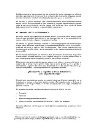 Posiblemente una de las razones por las que la gestión del tiempo no se valora lo suficiente
    se debe a que raramente forma parte de la evaluación del desempeño del puesto, a pesar
    de estar íntimamente vinculada a muchos de los aspectos que sí se examinan.

    En resumen, la gestión del tiempo trata fundamentalmente de aplicar sistemáticamente el
    sentido común. Aunque requiere un poco de esfuerzo, favorece las prácticas para trabajar
    mejor y con mayor eficiencia, permite conocer qué es lo que hacer perder el tiempo
    (ladrones de tiempo) y centrarse en las actividades importantes.


    EL TIEMPO ES UNICO E INTRANSFERIBLE

    La actitud hacia el tiempo varia de una persona a otra e incluso una misma persona puede
    tener diversas actitudes, dependiendo de las circunstancias, por lo que se puede afirmar
    que no existen fórmulas mágicas ni tampoco normas fijas.

    La falta de una gestión del tiempo personal se caracteriza por prisas de última hora para
    cumplir plazos, reuniones innecesarias, jornadas laborales de escasa o nula productividad y
    crisis que surgen de la nada por falta de planificación. Este tipo de escenario conduce
    inevitablemente a sufrir estrés y a una baja calidad en los trabajos que debe corregirse lo
    antes posible.

    El uso ineficaz del tiempo es, con frecuencia, fruto de un exceso de confianza: lo que sirve
    cuando se trata de tareas sencillas o poca carga de trabajo, no se puede aplicar cuando se
    trata de trabajos de gran envergadura o existe un gran volumen de trabajo.

    El tiempo es importante para todos, aunque algunos no lo valoren o lo aprovechen como se
    debería. Es el único recurso propio, nadie nos lo puede prestar y, si se pierde es
    irremplazable. La gestión del tiempo trata de controlar el uso del recurso más valioso, y a
    menudo infravalorado. Conviene plantearse las siguientes cuestiones:

                     ¿Qué ocurriría si se gastará el dinero de la empresa
                                 como se gasta el tiempo?1


    Si existe algo que debemos apreciar en nuestro trabajo es el tiempo. Apreciarlo, por su
    importancia y porque su incorrecta gestión, puede influir negativamente en la toma de
    decisiones, en el trabajo realizado, en abordar nuevos asuntos, en la propia calidad de vida
    personal y laboral.

    En la gestión del tiempo como en cualquier otro proceso de gestión, hay que:

    -   Programar
    -   Planificar
    -   Realizar el seguimiento de la actividad
    -   Introducir medidas correctoras periódicamente o cuando sea necesario.

    Conviene reflexionar sobre lo que nos impide dominar nuestro tiempo y nos hace menos
    eficientes:




1
  “Establecer el valor de cada hora de trabajo propia (coste hora) es una información útil que nos
aporta lo que cuesta el tiempo perdido o improductivo”. ( Ley del valor económico del tiempo)
 