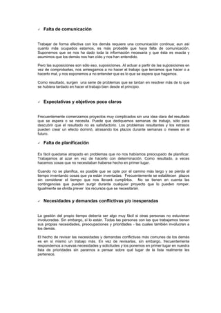 Falta de comunicación


Trabajar de forma efectiva con los demás requiere una comunicación continua; aun así
cuanto más ocupados estamos, es más probable que haya falta de comunicación.
Suponemos que se nos ha dado toda la información necesaria y que ésta es exacta y
asumimos que los demás nos han oído y nos han entendido.

Pero las suposiciones son sólo eso, suposiciones. Al actuar a partir de las suposiciones en
vez de comprobarlas, nos arriesgamos a no hacer el trabajo que teníamos que hacer o a
hacerlo mal, y nos exponemos a no entender que es lo que se espera que hagamos.

Como resultado, surgen una serie de problemas que se tardan en resolver más de lo que
se hubiera tardado en hacer el trabajo bien desde el principio.



   Expectativas y objetivos poco claros


Frecuentemente comenzamos proyectos muy complicados sin una idea clara del resultado
que se espera o se necesita. Puede que dediquemos semanas de trabajo, sólo para
descubrir que el resultado no es satisfactorio. Los problemas resultantes y los retrasos
pueden crear un efecto dominó, atrasando los plazos durante semanas o meses en el
futuro.

   Falta de planificación

Es fácil quedarse atrapado en problemas que no nos habíamos preocupado de planificar.
Trabajamos al azar en vez de hacerlo con determinación. Como resultado, a veces
hacemos cosas que no necesitaban haberse hecho en primer lugar.

Cuando no se planifica, es posible que se opte por el camino más largo y se pierda el
tiempo inventando cosas que ya están inventadas. Frecuentemente se establecen plazos
sin considerar el tiempo que nos llevará cumplirlos. No se tienen en cuenta las
contingencias que pueden surgir durante cualquier proyecto que lo pueden romper.
Igualmente se olvida prever los recursos que se necesitarán.


   Necesidades y demandas conflictivas y/o inesperadas


La gestión del propio tiempo debería ser algo muy fácil si otras personas no estuvieran
involucradas. Sin embargo, sí lo están. Todas las personas con las que trabajamos tienen
sus propias necesidades, preocupaciones y prioridades - las cuales también involucran a
los demás.

El hecho de revisar las necesidades y demandas conflictivas más comunes de los demás
es en sí mismo un trabajo más. En vez de revisarlas, sin embargo, frecuentemente
respondemos a nuevas necesidades y solicitudes y los ponemos en primer lugar en nuestra
lista de prioridades sin pararnos a pensar sobre qué lugar de la lista realmente les
pertenece.
 