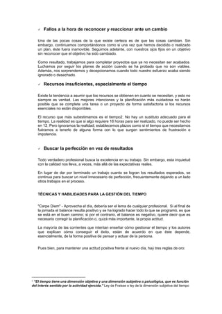 Fallos a la hora de reconocer y reaccionar ante un cambio

    Una de las pocas cosas de la que existe certeza es de que las cosas cambian. Sin
    embargo, continuamos comportándonos como si una vez que hemos decidido o realizado
    un plan, éste fuera inamovible. Seguimos adelante, con nuestros ojos fijos en un objetivo
    sin reconocer que el objetivo ha sido cambiado.

    Como resultado, trabajamos para completar proyectos que ya no necesitan ser acabados.
    Luchamos por seguir los planes de acción cuando se ha probado que no son viables.
    Además, nos sorprendemos y decepcionamos cuando todo nuestro esfuerzo acaba siendo
    ignorado o desechado.

        Recursos insuficientes, especialmente el tiempo

    Existe la tendencia a asumir que los recursos se obtienen en cuanto se necesitan, y esto no
    siempre es verdad. Las mejores intenciones y la planificación más cuidadosa no harán
    posible que se complete una tarea o un proyecto de forma satisfactoria si los recursos
    esenciales no están disponibles.

    El recurso que más subestimamos es el tiempo2. No hay un sustituto adecuado para el
    tiempo. La realidad es que si algo requiere 16 horas para ser realizado, no puede ser hecho
    en 12. Pero ignoramos la realidad; establecemos plazos como si el tiempo que necesitamos
    fuéramos a tenerlo de alguna forma con lo que surgen sentimientos de frustración e
    impotencia.


        Buscar la perfección en vez de resultados

    Todo verdadero profesional busca la excelencia en su trabajo. Sin embargo, esta inquietud
    con la calidad nos lleva, a veces, más allá de las expectativas reales.

    En lugar de dar por terminado un trabajo cuanto se logran los resultados esperados, se
    continua para buscar un nivel innecesario de perfección, frecuentemente dejando a un lado
    otros trabajos en el proceso.


    TÉCNICAS Y HABILIDADES PARA LA GESTIÓN DEL TIEMPO


    "Carpe Diem" - Aprovecha el día, debería ser el lema de cualquier profesional. Si al final de
    la jornada el balance resulta positivo y se ha logrado hacer todo lo que se programó, es que
    se está en el buen camino; si por el contrario, el balance es negativo, quiere decir que es
    necesario corregir la planificación o, quizá más importante, la propia actitud.

    La mayoría de las corrientes que intentan enseñar cómo gestionar el tiempo y los autores
    que explican cómo conseguir el éxito, están de acuerdo en que éste depende,
    esencialmente, de la forma positiva de pensar y actuar de la persona.


    Pues bien, para mantener una actitud positiva frente al nuevo día, hay tres reglas de oro:




2“El tiempo tiene una dimensión objetiva y una dimensión subjetiva o psicológica, que es función
del interés sentido por la actividad ejercida.” Ley de Fraisse o ley de la dimensión subjetiva del tiempo
 