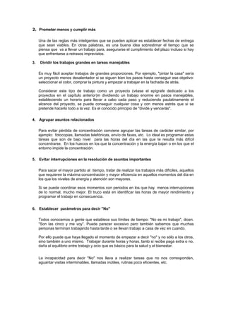 2. Prometer menos y cumplir más

     Una de las reglas más inteligentes que se pueden aplicar es establecer fechas de entrega
     que sean viables. En otras palabras, es una buena idea sobrestimar el tiempo que se
     piensa que va a llevar un trabajo para, asegurarse el cumplimiento del plazo incluso si hay
     que enfrentarse a retrasos imprevistos.

3.   Dividir los trabajos grandes en tareas manejables

     Es muy fácil aceptar trabajos de grandes proporciones. Por ejemplo, "pintar la casa" sería
     un proyecto menos desalentador si se siguen bien los pasos hasta conseguir ese objetivo:
     seleccionar el color, comprar la pintura y empezar a trabajar en la fachada de atrás.

     Considerar este tipo de trabajo como un proyecto (véase el epígrafe dedicado a los
     proyectos en el capítulo anterior)m dividiendo un trabajo enorme en pasos manejables,
     estableciendo un horario para llevar a cabo cada paso y reduciendo paulatinamente el
     alcance del proyecto, se puede conseguir cualquier cosa y con menos estrés que si se
     pretende hacerlo todo a la vez. Es el conocido principio de "divide y vencerás".

4. Agrupar asuntos relacionados

     Para evitar pérdida de concentración conviene agrupar las tareas de carácter similar, por
     ejemplo: fotocopias, llamadas telefónicas, envío de faxes, etc. Lo ideal es programar estas
     tareas que son de bajo nivel para las horas del día en las que te resulta más difícil
     concentrarse. En los huecos en los que la concentración y la energía bajan o en los que el
     entorno impide la concentración.

5. Evitar interrupciones en la resolución de asuntos importantes

     Para sacar el mayor partido al tiempo, tratar de realizar los trabajos más difíciles, aquellos
     que requieren la máxima concentración y mayor eficiencia en aquellos momentos del día en
     los que los niveles de energía y atención son mayores.

     Si se puede coordinar esos momentos con periodos en los que hay menos interrupciones
     de lo normal, mucho mejor. El truco está en identificar las horas de mayor rendimiento y
     programar el trabajo en consecuencia.


6. Establecer parámetros para decir "No"

     Todos conocemos a gente que establece sus límites de tiempo: "No es mi trabajo", dicen.
     "Son las cinco y me voy". Puede parecer excesivo pero también sabemos que muchas
     personas terminan trabajando hasta tarde o se llevan trabajo a casa de vez en cuando.

     Por ello puede que haya llegado el momento de empezar a decir "no" y no sólo a los otros,
     sino también a uno mismo. Trabajar durante horas y horas, tanto si recibe paga extra o no,
     daña el equilibrio entre trabajo y ocio que es básico para la salud y el bienestar.


     La incapacidad para decir "No" nos lleva a realizar tareas que no nos corresponden,
     aguantar visitas interminables, llamadas inútiles, rutinas poco eficientes, etc.
 