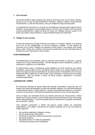 7. Ser innovador

   Es siempre tentador seguir haciendo las cosas de la forma en que se han hecho siempre,
   porque es con lo que se está familiarizado. Encontrar, adaptar y aplicar nuevas técnicas
   más eficientes, no sólo ahorrará tiempo, sino que rebajará la carga de trabajo total.

   La capacidad de innovación es, sin duda una competencia necesaria para el ejercicio de la
   profesión, las secretarias y los secretarios tienen a menudo que "inventar" sobre la marcha
   nuevos procedimientos o estilos de hacer las cosas, por múltiples razones, ¿quién no ha
   tenido que probar nuevos sistemas, a causa de determinadas circunstancias?


8. Delegar lo que se pueda


   A veces las personas se dividen entre las que pueden o no pueden delegar, si se piensas
   que no se es tan indispensable, es hora de empezar a delegar. Lo más práctico es
   comenzar con la rutina, trabajos que requieren mucho tiempo y que alguien más puede
   llevar a cabo. Puede que enseñar a otra persona puede llevar un poco de tiempo pero el
   beneficio es tener más tiempo y menos estrés.

FIJAR PRIORIDADES


   El establecimiento de prioridades entre las distintas tareas facilita su ejecución y permite
   hacerlo con la mayor eficiencia posible. Permite distinguir entre lo importante y urgente, lo
   importante, lo urgente y lo no importante.

   En determinados casos, el profesional puede establecer de modo autónomo sus propias
   prioridades, aunque dado que las secretarias forman parte de un equipo liderado por el
   directivo lo lógico es fijar las prioridades de acuerdo con éste, informándole cómo el nuevo
   trabajo dificulta la realización de otras tareas, quizá cotidianas o rutinarias pero que deben
   completarse. Hay que pensar y actuar de forma positiva, negociando, si procede,
   soluciones alternativas.

LADRONES DEL TIEMPO


   Se denominan ladrones de tiempo todas las acciones, actividades o personas que nos
   ocupan más tiempo del deseable a la vista del resultado obtenido. Los ladrones del tiempo
   o interrupciones tienen un doble perjuicio: suponen una pérdida de tiempo en sí mismas y
   rompen la concentración, reduciendo la capacidad de producir en los minutos siguientes.

   Como es lógico, las secretarias tienen que atender cierto tipo de interrupciones y deben
   hacerlo con la mayor cortesía, ya que forman parte de la tarea diaria por lo que no se puede
   decidir eliminarlas todas. Lo que sí se puede hacer es reducirlas en lo posible minimizando
   así su duración y efectos.

   Todo elemento perturbador o "ladrón del tiempo" impide realizar las actividades
   programadas y nos obliga a desviarnos de nuestros proyectos por lo que se produce el
   cuadro siguiente:

       Nos sentimos agobiados, fatigados y tensos
       No nos sentimos bien físicamente
       Perdemos el control de nuestros sentimientos y emociones
       No somos creativos
       No sabemos decir "no" (falta de asertividad)
       Tenemos la impresión de ser explotados
 