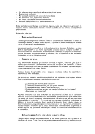 No sabemos cómo hacer frente a la acumulación de tareas
    Buscamos la perfección
    No leemos lo bastante ni lo suficientemente rápido
    No retenemos nada, no tenemos memoria
    No somos capaces de asimilar la información
    Estamos decepcionados por nuestros resultados

Entre los ladrones del tiempo encontramos algunos, quizá los más graves, proceden de
nosotros mismos y de nuestros hábitos o vienen causados por una errónea concepción del
propio trabajo.

Entre estos cabe citar:

    −   Desorganización personal

  La desorganización produce confusión y falta de concentración, si se trabaja en medio de
  un revoltijo, también su mente estará revuelta. Organice su puesto de trabajo de acuerdo
  con lo indicado en el capítulo segundo.

  La desorganización personal no se limita exclusivamente al puesto de trabajo. La base
  de toda organización es una mente organizada, antes de resolver cualquier cuestión, es
  necesario ordenarla mentalmente. Si se emprende un trabajo sin preparar los elementos
  que se requieren, se gastará tiempo y esfuerzo y no se obtendrán ni los resultados
  pretendidos, ni con la calidad necesaria.

    −   Posponer las tareas

  Hay determinados trabajos que resultan tediosos o ingratos, entonces ¿por qué no
  dejarlos para mañana? Generalmente todo lo que se aplaza, se corrompe. A veces
  basta con reflexionar sobre ello, reconocer que tenemos dificultades e identificarlas para
  ponernos a realizarlo sin mayor dilación.

  Retrasar tareas desagradables crea        bloqueos mentales, reduce la creatividad e
  interrumpe el ritmo del trabajo.

  Se propone un pequeño ejercicio para identificar los obstáculos que impiden abordar
  determinadas tareas, responda a las siguientes preguntas:

            ¿Qué es lo que le molesta de la situación?
            ¿Qué es lo que desea evitar? ¿De qué quiere librarse?
            ¿Qué pretextos alega para no pasar a la acción?
            ¿Qué es lo que pierde si no hace ese trabajo? ¿Cuáles son los riesgos?
            ¿Ocurre esto con frecuencia?

  Algunos consideran que esta costumbre de posponer los asuntos es un verdadero
  trastorno psíquico al que se le ha dado el nombre de "procrastinación" y se define como
  "la actitud de evitar o postergar conscientemente los hechos que se perciben como
  desagradables o incómodos". Es normal que, por razones estratégicas o similares, se
  dilate en el tiempo la resolución de un asunto o la ejecución de un trabajo, incluso, en
  determinados casos, se pueden posponer asuntos que no son importantes, en ocasiones
  incluso tienden a resolverse por sí solos. Pero si este comportamiento se produce de
  manera regular, hay que tomar medidas para corregir un hábito que solamente conduce
  al inmovilismo.


    −   Delegación poco efectiva o no saber o no querer delegar

  Delegar implica otorgar responsabilidades a los demás para que nos ayuden en el
  desarrollo de tareas. En el caso de los profesionales del secretariado y contemplando la
 