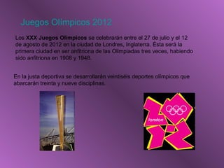 Juegos Olímpicos 2012
Los XXX Juegos Olímpicos se celebrarán entre el 27 de julio y el 12
de agosto de 2012 en la ciudad de Londres, Inglaterra. Ésta será la
primera ciudad en ser anfitriona de las Olimpiadas tres veces, habiendo
sido anfitriona en 1908 y 1948.
En la justa deportiva se desarrollarán veintiséis deportes olímpicos que
abarcarán treinta y nueve disciplinas.
 