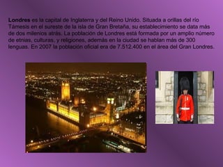 Londres es la capital de Inglaterra y del Reino Unido. Situada a orillas del río
Támesis en el sureste de la isla de Gran Bretaña, su establecimiento se data más
de dos milenios atrás. La población de Londres está formada por un amplio número
de etnias, culturas, y religiones, además en la ciudad se hablan más de 300
lenguas. En 2007 la población oficial era de 7.512.400 en el área del Gran Londres.
 