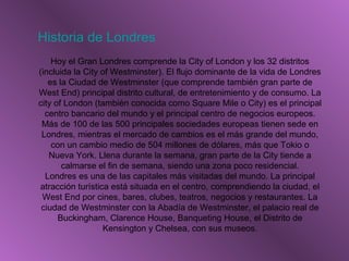 Historia de Londres
Hoy el Gran Londres comprende la City of London y los 32 distritos
(incluida la City of Westminster). El flujo dominante de la vida de Londres
es la Ciudad de Westminster (que comprende también gran parte de
West End) principal distrito cultural, de entretenimiento y de consumo. La
city of London (también conocida como Square Mile o City) es el principal
centro bancario del mundo y el principal centro de negocios europeos.
Más de 100 de las 500 principales sociedades europeas tienen sede en
Londres, mientras el mercado de cambios es el más grande del mundo,
con un cambio medio de 504 millones de dólares, más que Tokio o
Nueva York. Llena durante la semana, gran parte de la City tiende a
calmarse el fin de semana, siendo una zona poco residencial.
Londres es una de las capitales más visitadas del mundo. La principal
atracción turística está situada en el centro, comprendiendo la ciudad, el
West End por cines, bares, clubes, teatros, negocios y restaurantes. La
ciudad de Westminster con la Abadía de Westminster, el palacio real de
Buckingham, Clarence House, Banqueting House, el Distrito de
Kensington y Chelsea, con sus museos.
 