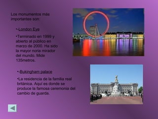 Los monumentos más
importantes son:
•-London Eye
•Terminado en 1999 y
abierto al público en
marzo de 2000. Ha sido
la mayor noria mirador
del mundo. Mide
135metros.
•-Bukingham palace
•La residencia de la familia real
británica. Aquí es donde se
produce la famosa ceremonia del
cambio de guarda.
 