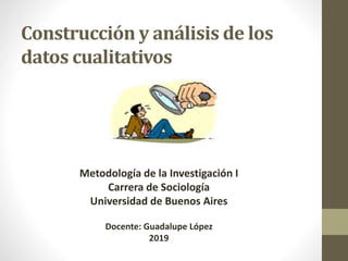 Construcción y análisis de los
datos cualitativos
Metodología de la Investigación I
Carrera de Sociología
Universidad de Buenos Aires
Docente: Guadalupe López
2019
 