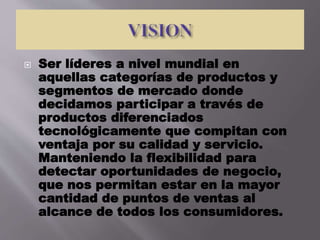  Ser líderes a nivel mundial en
aquellas categorías de productos y
segmentos de mercado donde
decidamos participar a través de
productos diferenciados
tecnológicamente que compitan con
ventaja por su calidad y servicio.
Manteniendo la flexibilidad para
detectar oportunidades de negocio,
que nos permitan estar en la mayor
cantidad de puntos de ventas al
alcance de todos los consumidores.
 