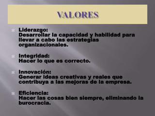  Liderazgo:
Desarrollar la capacidad y habilidad para
llevar a cabo las estrategias
organizacionales.
 Integridad:
Hacer lo que es correcto.
 Innovación:
Generar ideas creativas y reales que
contribuya a las mejoras de la empresa.
 Eficiencia:
Hacer las cosas bien siempre, eliminando la
burocracia.
 