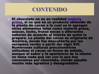  El chocolate no es en realidad materia
prima, si no que es un producto obtenido de
la planta de cacao a la cual se le agregan
otros elementos tales como materia grasa,
azúcar, leche, frutas secas o diferentes
sabores de acuerdo al interés de quien lo
prepare. La planta del cacao es originaria de
América, donde fue descubierta por los
europeos recién a partir del siglo XVI.
Numerosas culturas precolombinas
utilizaban el cacao en forma de bebida,
aunque el sabor y la apariencia de la misma
no tenía nada que ver con lo que hoy
conocemos por chocolate, siendo aquella
mucho más agresiva y desagradable.
 