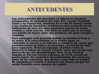  Los antecedentes del chocolate se ubican en nuestros
antepasados de principios del siglo XVI, cuando Cristóbal
Colón y su tripulación, anclados en la isla de Guanja frente
a las costas de Honduras, recibieron como presente de los
habitantes de esta isla unas pequeñas nueces de forma
ovalada y color marrón. Con ellas se elaboraba el xocolatl,
una bebida de fuerte sabor que producía una gran energía y
vitalidad.
 Para conseguir esta preciada bebida se tostaba el fruto y
se molía. A la masa pastosa se le añadía agua, se
calentaba la mezcla y se retiraba la manteca de cacao, que
posteriormente se batía y se mezclaba con harina de maíz
para espesarla. Diversas especias añadidas como la
pimienta le daban un curioso y fuerte sabor que no fue muy
apreciado por los descubridores. Pero no es hasta la
llegada de Hernán Cortés a México, en 1519, cuando se
puede hablar del verdadero descubrimiento del cacao por
parte de los españoles, que dieron a este fruto el nombre
de amígdala pecuniaria o almendra del dinero, ya que era
usado también como moneda de cambio.
 
