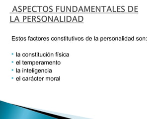 Estos factores constitutivos de la personalidad son:
 la constitución física
 el temperamento
 la inteligencia
 el carácter moral
 
