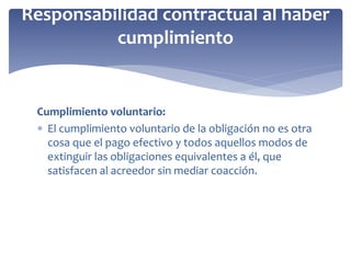 Cumplimiento voluntario:
 El cumplimiento voluntario de la obligación no es otra
cosa que el pago efectivo y todos aquellos modos de
extinguir las obligaciones equivalentes a él, que
satisfacen al acreedor sin mediar coacción.
Responsabilidad contractual al haber
cumplimiento
 