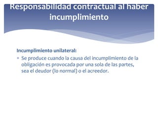 Incumplimiento unilateral:
 Se produce cuando la causa del incumplimiento de la
obligación es provocada por una sola de las partes,
sea el deudor (lo normal) o el acreedor.
Responsabilidad contractual al haber
incumplimiento
 