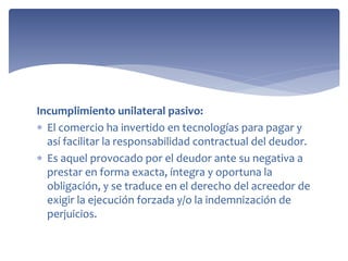 Incumplimiento unilateral pasivo:
 El comercio ha invertido en tecnologías para pagar y
así facilitar la responsabilidad contractual del deudor.
 Es aquel provocado por el deudor ante su negativa a
prestar en forma exacta, íntegra y oportuna la
obligación, y se traduce en el derecho del acreedor de
exigir la ejecución forzada y/o la indemnización de
perjuicios.
 