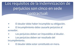 • El deudor debe haber incumplido su obligación.
• El incumplimiento debe causarle perjuicios al
acreedor.
• Los perjuicios deben ser imputables al deudor.
• Los perjuicios deben ser resultado del
incumplimiento.
• El deudor debe estar constituido en mora.
Los requisitos de la indemnización de
perjuicios son cinco en sede
contractual:
 