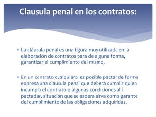  La cláusula penal es una figura muy utilizada en la
elaboración de contratos para de alguna forma,
garantizar el cumplimiento del mismo.
 En un contrato cualquiera, es posible pactar de forma
expresa una clausula penal que deberá cumplir quien
incumpla el contrato o algunas condiciones allí
pactadas, situación que se espera sirva como garante
del cumplimiento de las obligaciones adquiridas.
Clausula penal en los contratos:
 