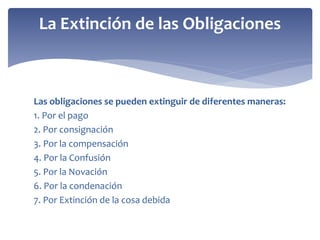 Las obligaciones se pueden extinguir de diferentes maneras:
1. Por el pago
2. Por consignación
3. Por la compensación
4. Por la Confusión
5. Por la Novación
6. Por la condenación
7. Por Extinción de la cosa debida
La Extinción de las Obligaciones
 