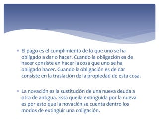  El pago es el cumplimiento de lo que uno se ha
obligado a dar o hacer. Cuando la obligación es de
hacer consiste en hacer la cosa que uno se ha
obligado hacer. Cuando la obligación es de dar
consiste en la traslación de la propiedad de esta cosa.
 La novación es la sustitución de una nueva deuda a
otra de antigua. Esta queda extinguida por la nueva
es por esto que la novación se cuenta dentro los
modos de extinguir una obligación.
 