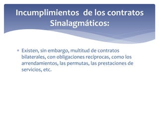  Existen, sin embargo, multitud de contratos
bilaterales, con obligaciones recíprocas, como los
arrendamientos, las permutas, las prestaciones de
servicios, etc.
Incumplimientos de los contratos
Sinalagmáticos:
 
