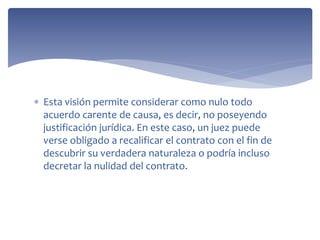  Esta visión permite considerar como nulo todo
acuerdo carente de causa, es decir, no poseyendo
justificación jurídica. En este caso, un juez puede
verse obligado a recalificar el contrato con el fin de
descubrir su verdadera naturaleza o podría incluso
decretar la nulidad del contrato.
 