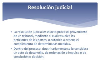  La resolución judicial es el acto procesal proveniente
de un tribunal, mediante el cual resuelve las
peticiones de las partes, o autoriza u ordena el
cumplimiento de determinadas medidas.
 Dentro del proceso, doctrinariamente se le considera
un acto de desarrollo, de ordenación e impulso o de
conclusión o decisión.
Resolución judicial
 