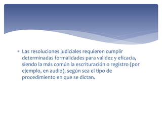  Las resoluciones judiciales requieren cumplir
determinadas formalidades para validez y eficacia,
siendo la más común la escrituración o registro (por
ejemplo, en audio), según sea el tipo de
procedimiento en que se dictan.
 