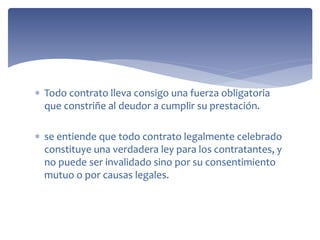  Todo contrato lleva consigo una fuerza obligatoria
que constriñe al deudor a cumplir su prestación.
 se entiende que todo contrato legalmente celebrado
constituye una verdadera ley para los contratantes, y
no puede ser invalidado sino por su consentimiento
mutuo o por causas legales.
 