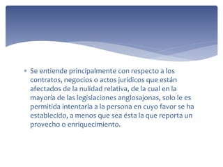  Se entiende principalmente con respecto a los
contratos, negocios o actos jurídicos que están
afectados de la nulidad relativa, de la cual en la
mayoría de las legislaciones anglosajonas, solo le es
permitida intentarla a la persona en cuyo favor se ha
establecido, a menos que sea ésta la que reporta un
provecho o enriquecimiento.
 
