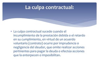  La culpa contractual sucede cuando el
incumplimiento de la prestación debida o el retardo
en su cumplimiento, en virtud de un acuerdo
voluntario (contrato) ocurre por imprudencia o
negligencia del deudor, que omite realizar acciones
pertinentes para pagar la deuda o efectúa acciones
que la entorpecen o imposibilitan.
La culpa contractual:
 