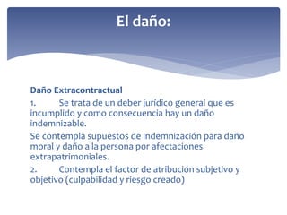 Daño Extracontractual
1. Se trata de un deber jurídico general que es
incumplido y como consecuencia hay un daño
indemnizable.
Se contempla supuestos de indemnización para daño
moral y daño a la persona por afectaciones
extrapatrimoniales.
2. Contempla el factor de atribución subjetivo y
objetivo (culpabilidad y riesgo creado)
El daño:
 