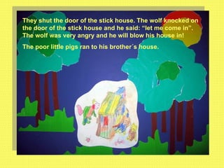 They shut the door of the stick house. The wolf knocked on the door of the stick house and he said: “let me come in”. The wolf was very angry and he will blow his house in! The poor little pigs ran to his brother´s house. 