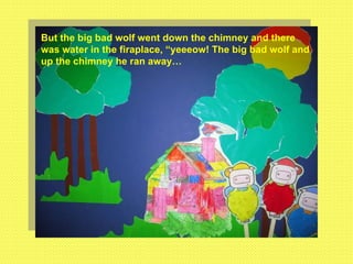 But the big bad wolf went down the chimney and there was water in the firaplace, “yeeeow! The big bad wolf and up the chimney he ran away… 