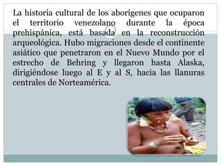 La historia cultural de los aborígenes que ocuparon
el territorio venezolano durante la época
prehispánica, está basada en la reconstrucción
arqueológica. Hubo migraciones desde el continente
asiático que penetraron en el Nuevo Mundo por el
estrecho de Behring y llegaron hasta Alaska,
dirigiéndose luego al E y al S, hacia las llanuras
centrales de Norteamérica.
 